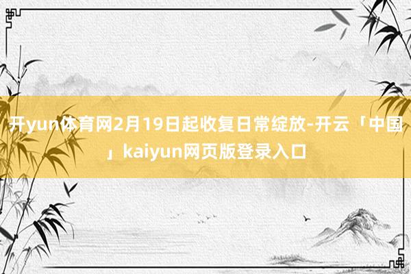 开yun体育网2月19日起收复日常绽放-开云「中国」kaiyun网页版登录入口