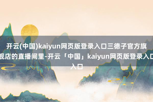 开云(中国)kaiyun网页版登录入口三德子官方旗舰店的直播间里-开云「中国」kaiyun网页版登录入口