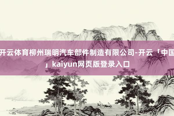 开云体育柳州瑞明汽车部件制造有限公司-开云「中国」kaiyun网页版登录入口