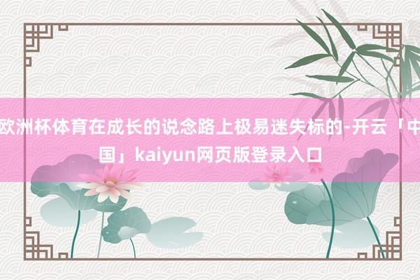 欧洲杯体育在成长的说念路上极易迷失标的-开云「中国」kaiyun网页版登录入口