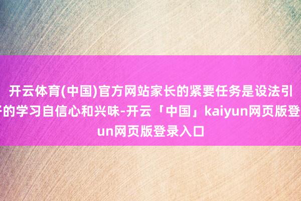 开云体育(中国)官方网站家长的紧要任务是设法引发孩子的学习自信心和兴味-开云「中国」kaiyun网页版登录入口