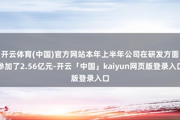 开云体育(中国)官方网站本年上半年公司在研发方面参加了2.56亿元-开云「中国」kaiyun网页版登录入口