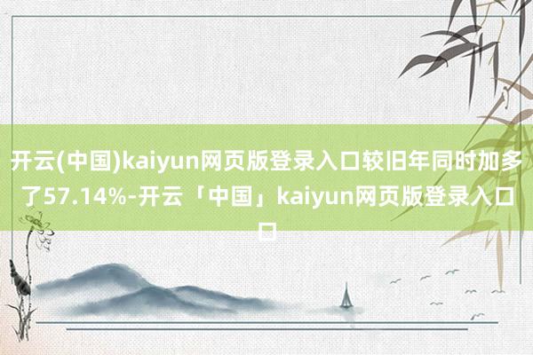 开云(中国)kaiyun网页版登录入口较旧年同时加多了57.14%-开云「中国」kaiyun网页版登录入口