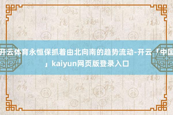 开云体育永恒保抓着由北向南的趋势流动-开云「中国」kaiyun网页版登录入口