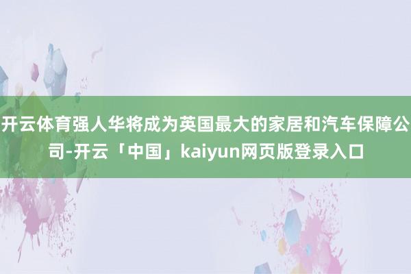 开云体育强人华将成为英国最大的家居和汽车保障公司-开云「中国」kaiyun网页版登录入口