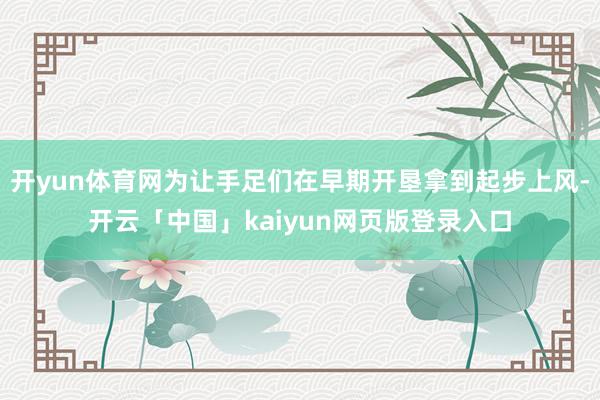 开yun体育网为让手足们在早期开垦拿到起步上风-开云「中国」kaiyun网页版登录入口
