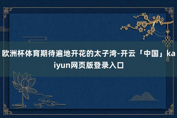 欧洲杯体育期待遍地开花的太子湾-开云「中国」kaiyun网页版登录入口
