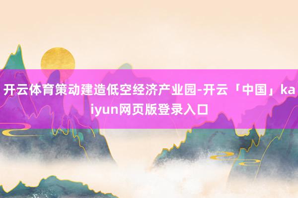开云体育策动建造低空经济产业园-开云「中国」kaiyun网页版登录入口