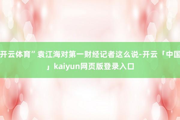 开云体育”袁江海对第一财经记者这么说-开云「中国」kaiyun网页版登录入口