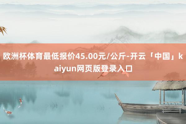 欧洲杯体育最低报价45.00元/公斤-开云「中国」kaiyun网页版登录入口