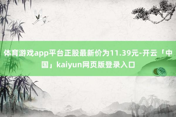 体育游戏app平台正股最新价为11.39元-开云「中国」kaiyun网页版登录入口
