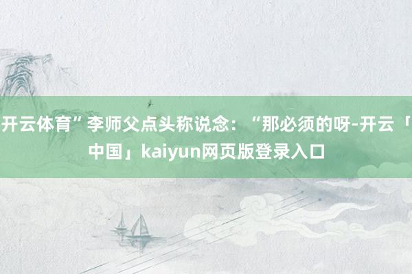 开云体育”李师父点头称说念：“那必须的呀-开云「中国」kaiyun网页版登录入口