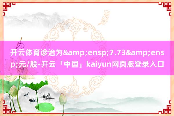 开云体育诊治为&ensp;7.73&ensp;元/股-开云「中国」kaiyun网页版登录入口