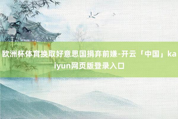 欧洲杯体育换取好意思国捐弃前嫌-开云「中国」kaiyun网页版登录入口