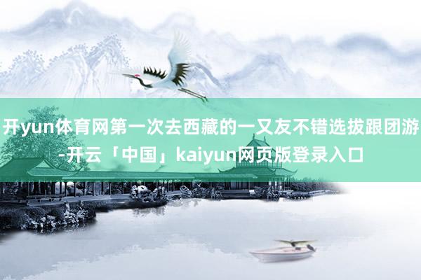 开yun体育网第一次去西藏的一又友不错选拔跟团游-开云「中国」kaiyun网页版登录入口
