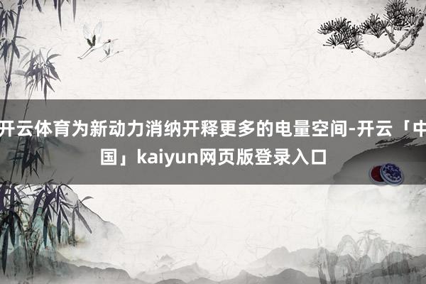 开云体育为新动力消纳开释更多的电量空间-开云「中国」kaiyun网页版登录入口