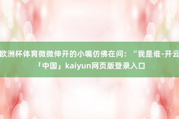 欧洲杯体育微微伸开的小嘴仿佛在问：“我是谁-开云「中国」kaiyun网页版登录入口