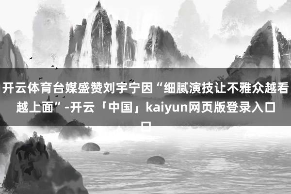 开云体育台媒盛赞刘宇宁因“细腻演技让不雅众越看越上面”-开云「中国」kaiyun网页版登录入口