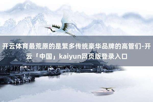 开云体育最荒原的是繁多传统豪华品牌的高管们-开云「中国」kaiyun网页版登录入口