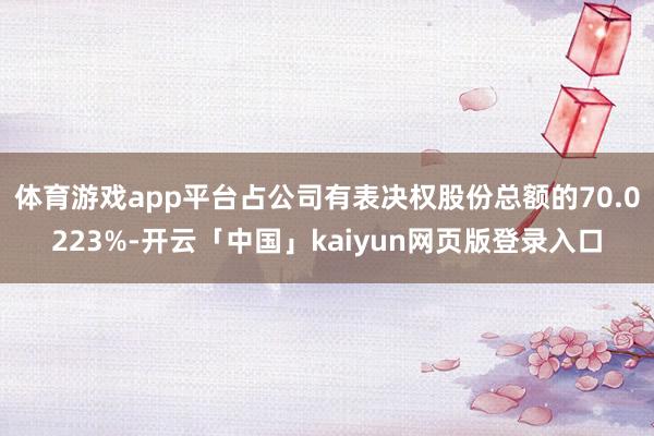 体育游戏app平台占公司有表决权股份总额的70.0223%-开云「中国」kaiyun网页版登录入口
