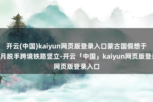 开云(中国)kaiyun网页版登录入口蒙古国假想于本年4月脱手跨境铁路竖立-开云「中国」kaiyun网页版登录入口