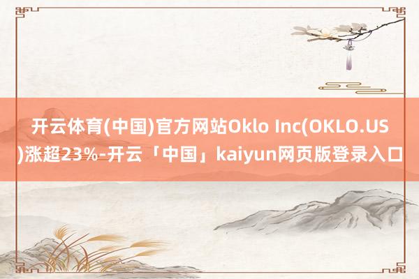 开云体育(中国)官方网站Oklo Inc(OKLO.US)涨超23%-开云「中国」kaiyun网页版登录入口