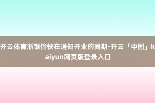 开云体育浙银愉快在通知开业的同期-开云「中国」kaiyun网页版登录入口