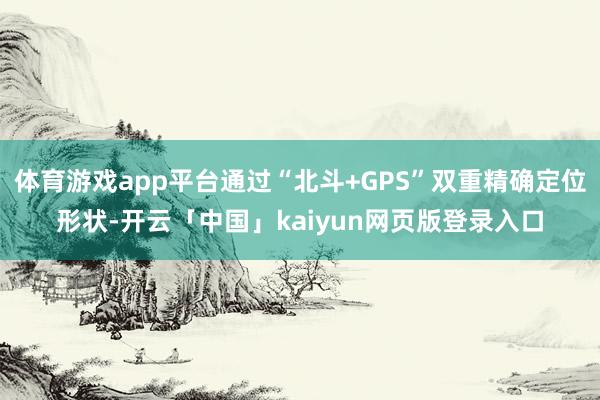 体育游戏app平台通过“北斗+GPS”双重精确定位形状-开云「中国」kaiyun网页版登录入口