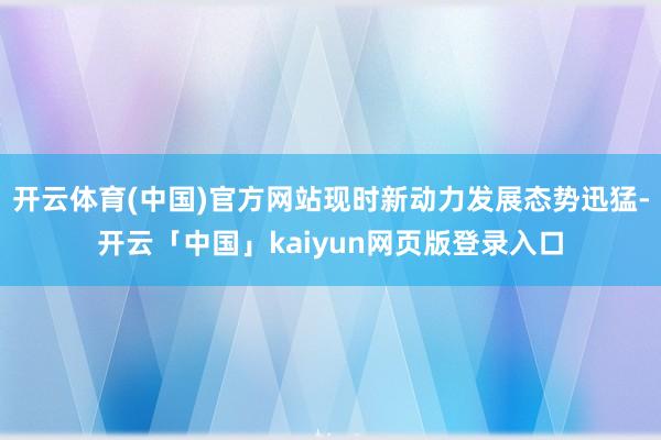 开云体育(中国)官方网站现时新动力发展态势迅猛-开云「中国」kaiyun网页版登录入口