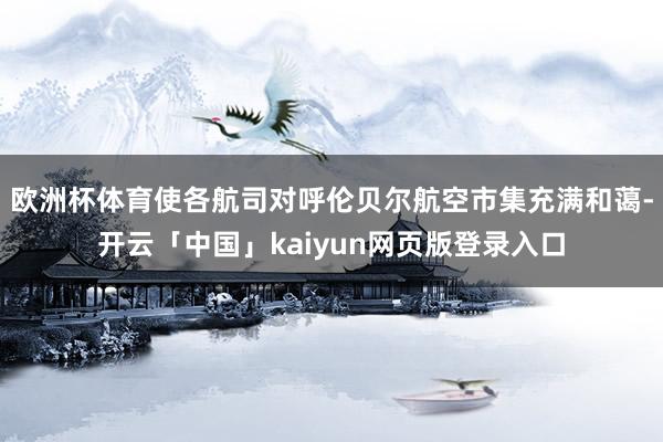 欧洲杯体育使各航司对呼伦贝尔航空市集充满和蔼-开云「中国」kaiyun网页版登录入口