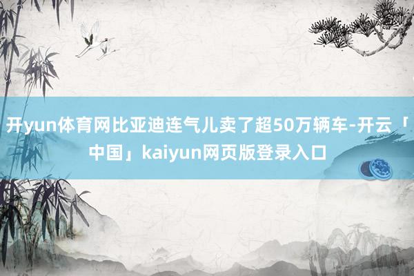 开yun体育网比亚迪连气儿卖了超50万辆车-开云「中国」kaiyun网页版登录入口