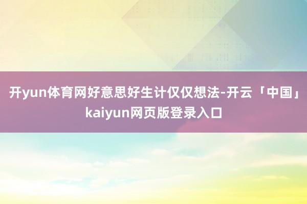 开yun体育网好意思好生计仅仅想法-开云「中国」kaiyun网页版登录入口