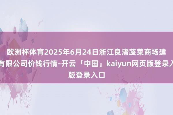 欧洲杯体育2025年6月24日浙江良渚蔬菜商场建树有限公司价钱行情-开云「中国」kaiyun网页版登录入口