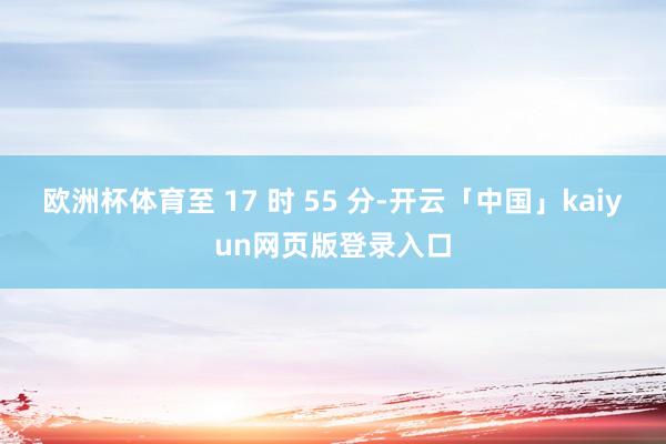 欧洲杯体育至 17 时 55 分-开云「中国」kaiyun网页版登录入口