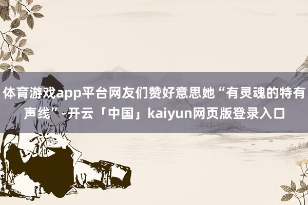 体育游戏app平台网友们赞好意思她“有灵魂的特有声线”-开云「中国」kaiyun网页版登录入口