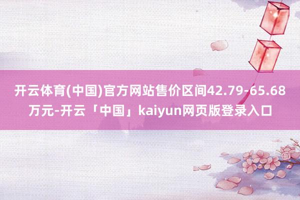 开云体育(中国)官方网站售价区间42.79-65.68万元-开云「中国」kaiyun网页版登录入口