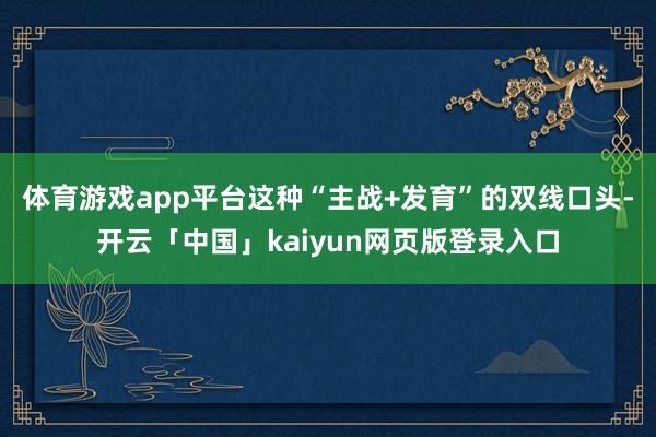 体育游戏app平台这种“主战+发育”的双线口头-开云「中国」kaiyun网页版登录入口