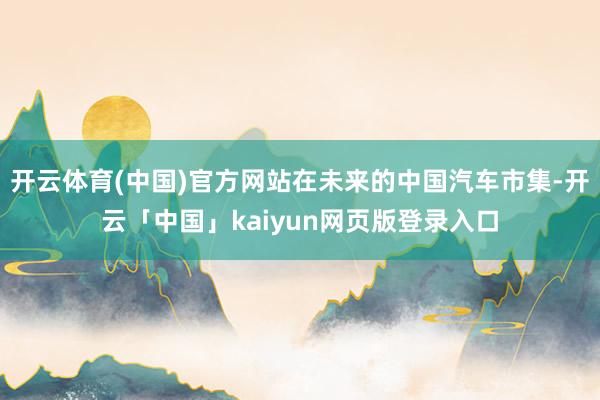 开云体育(中国)官方网站在未来的中国汽车市集-开云「中国」kaiyun网页版登录入口