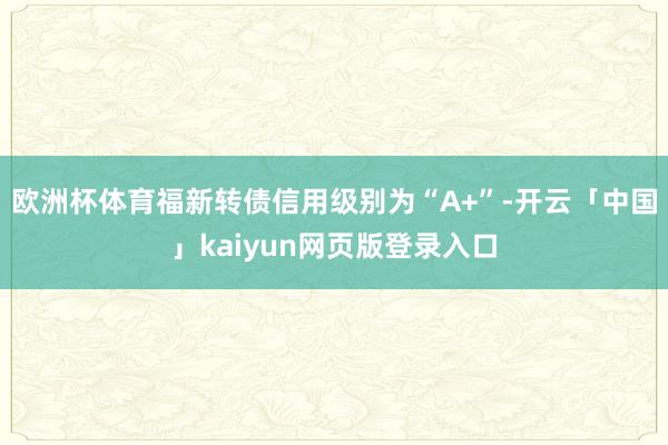 欧洲杯体育福新转债信用级别为“A+”-开云「中国」kaiyun网页版登录入口