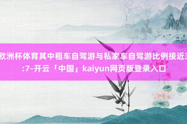 欧洲杯体育其中租车自驾游与私家车自驾游比例接近3:7-开云「中国」kaiyun网页版登录入口