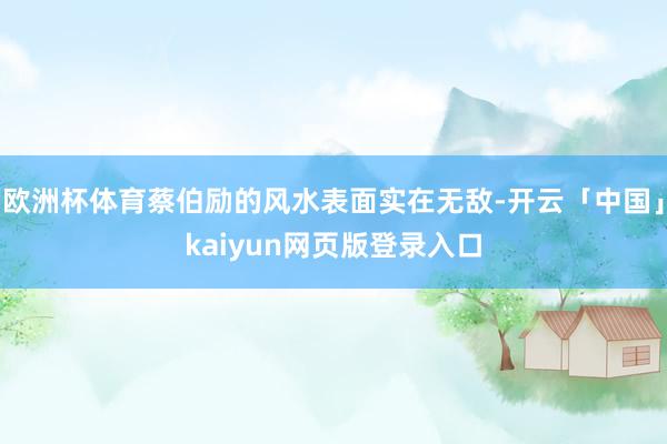 欧洲杯体育蔡伯励的风水表面实在无敌-开云「中国」kaiyun网页版登录入口