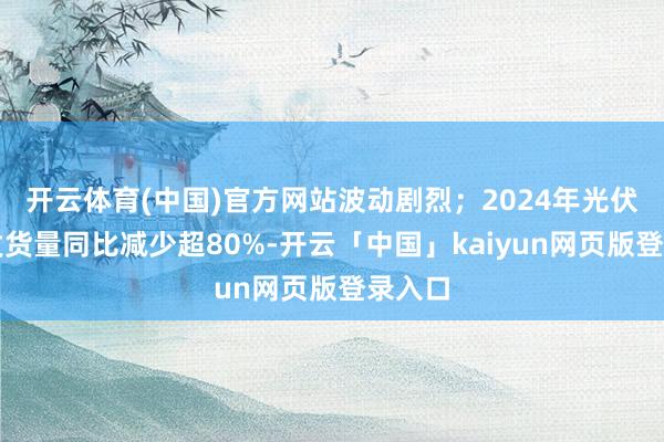 开云体育(中国)官方网站波动剧烈；2024年光伏居品发货量同比减少超80%-开云「中国」kaiyun网页版登录入口