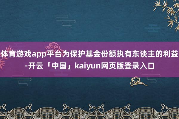 体育游戏app平台为保护基金份额执有东谈主的利益-开云「中国」kaiyun网页版登录入口