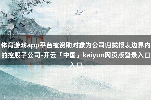 体育游戏app平台被资助对象为公司归拢报表边界内的控股子公司-开云「中国」kaiyun网页版登录入口