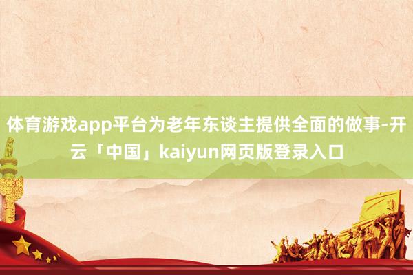 体育游戏app平台为老年东谈主提供全面的做事-开云「中国」kaiyun网页版登录入口