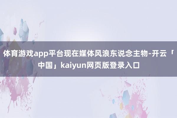 体育游戏app平台现在媒体风浪东说念主物-开云「中国」kaiyun网页版登录入口