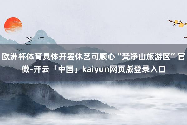 欧洲杯体育具体开罢休艺可顺心“梵净山旅游区”官微-开云「中国」kaiyun网页版登录入口