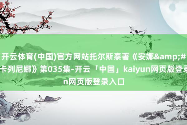 开云体育(中国)官方网站托尔斯泰著《安娜&#183;卡列尼娜》第035集-开云「中国」kaiyun网页版登录入口