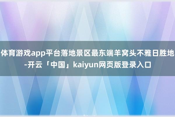 体育游戏app平台落地景区最东端羊窝头不雅日胜地-开云「中国」kaiyun网页版登录入口