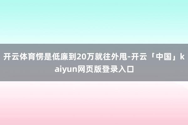开云体育愣是低廉到20万就往外甩-开云「中国」kaiyun网页版登录入口
